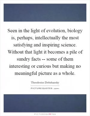 Seen in the light of evolution, biology is, perhaps, intellectually the most satisfying and inspiring science. Without that light it becomes a pile of sundry facts -- some of them interesting or curious but making no meaningful picture as a whole Picture Quote #1