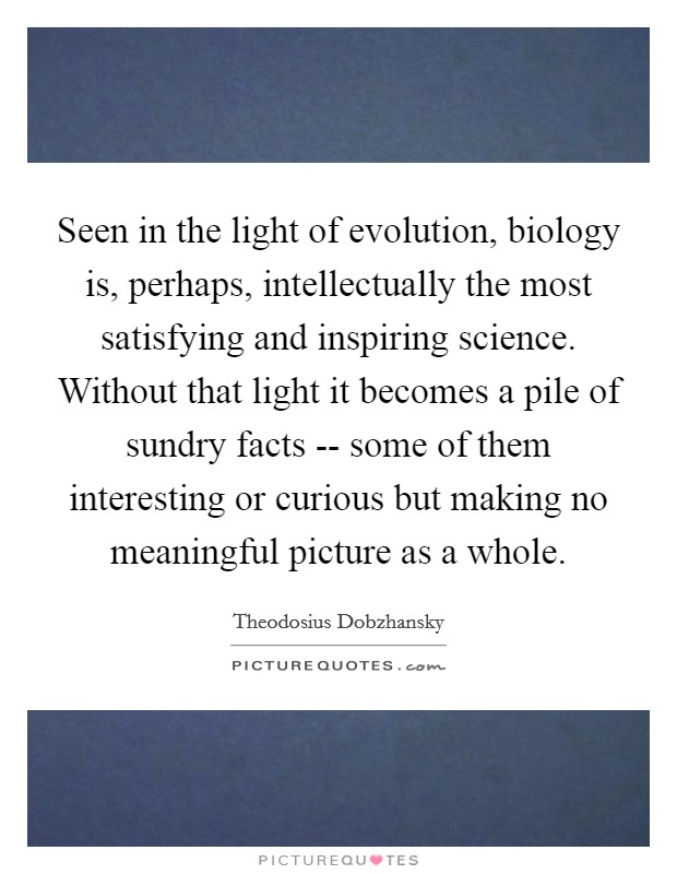 Seen in the light of evolution, biology is, perhaps, intellectually the most satisfying and inspiring science. Without that light it becomes a pile of sundry facts -- some of them interesting or curious but making no meaningful picture as a whole. Picture Quote #1