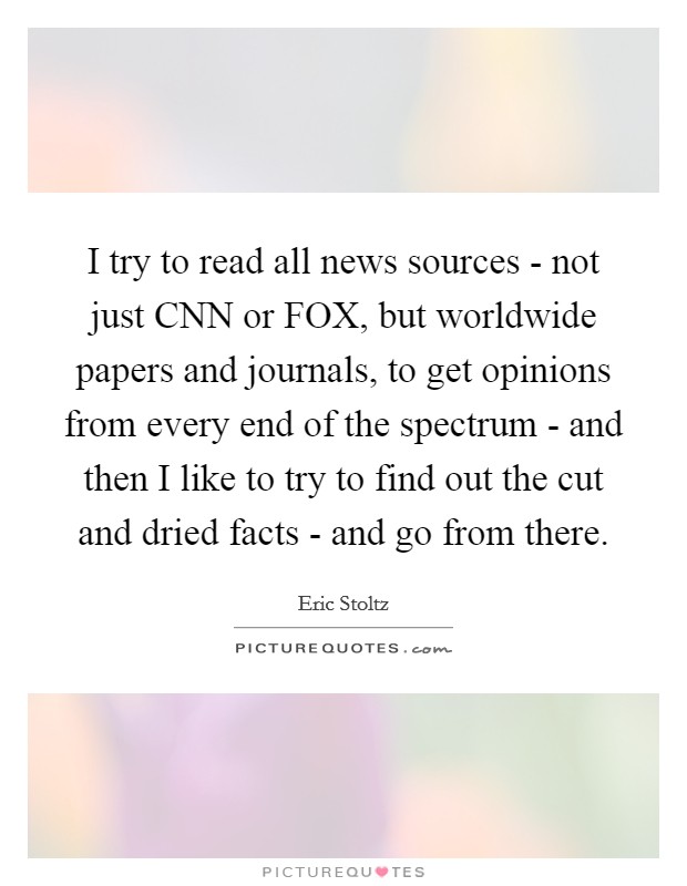 I try to read all news sources - not just CNN or FOX, but worldwide papers and journals, to get opinions from every end of the spectrum - and then I like to try to find out the cut and dried facts - and go from there. Picture Quote #1