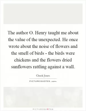 The author O. Henry taught me about the value of the unexpected. He once wrote about the noise of flowers and the smell of birds - the birds were chickens and the flowers dried sunflowers rattling against a wall Picture Quote #1