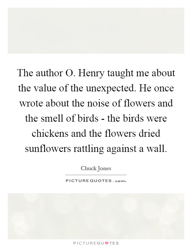The author O. Henry taught me about the value of the unexpected. He once wrote about the noise of flowers and the smell of birds - the birds were chickens and the flowers dried sunflowers rattling against a wall. Picture Quote #1