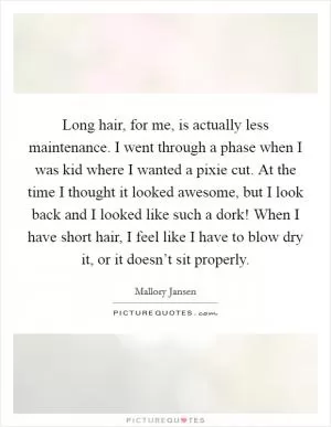 Long hair, for me, is actually less maintenance. I went through a phase when I was kid where I wanted a pixie cut. At the time I thought it looked awesome, but I look back and I looked like such a dork! When I have short hair, I feel like I have to blow dry it, or it doesn’t sit properly Picture Quote #1