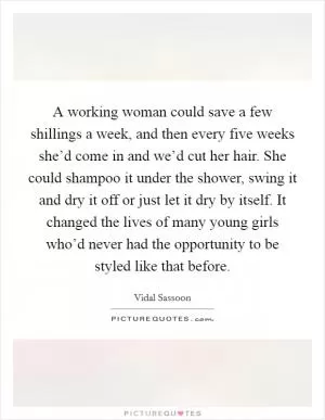 A working woman could save a few shillings a week, and then every five weeks she’d come in and we’d cut her hair. She could shampoo it under the shower, swing it and dry it off or just let it dry by itself. It changed the lives of many young girls who’d never had the opportunity to be styled like that before Picture Quote #1