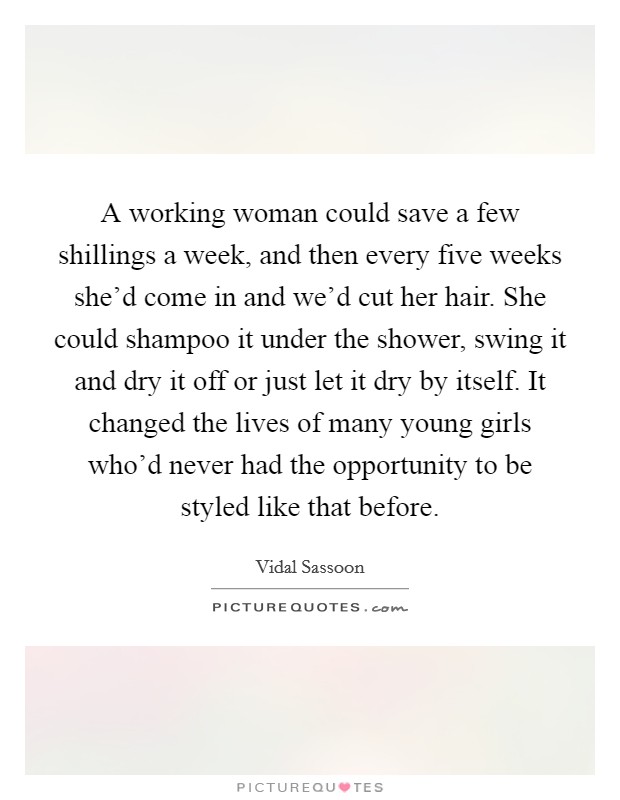 A working woman could save a few shillings a week, and then every five weeks she'd come in and we'd cut her hair. She could shampoo it under the shower, swing it and dry it off or just let it dry by itself. It changed the lives of many young girls who'd never had the opportunity to be styled like that before. Picture Quote #1