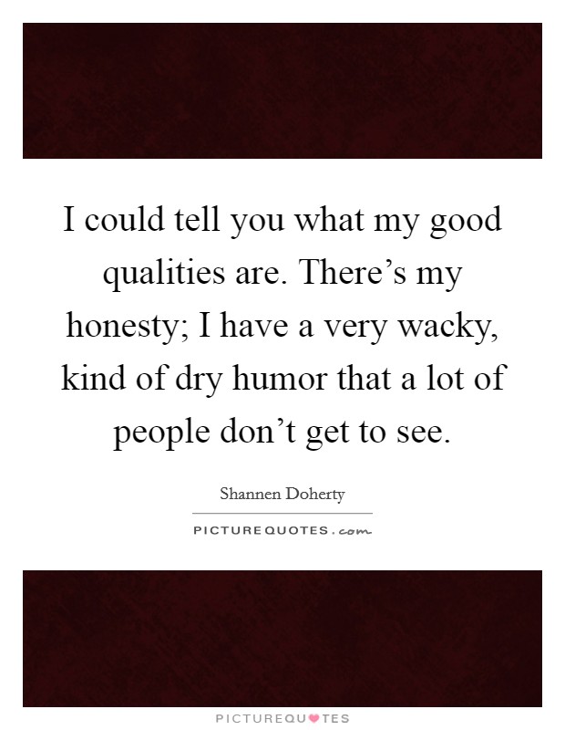 I could tell you what my good qualities are. There's my honesty; I have a very wacky, kind of dry humor that a lot of people don't get to see. Picture Quote #1