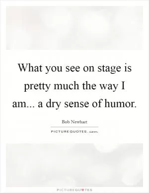 What you see on stage is pretty much the way I am... a dry sense of humor Picture Quote #1