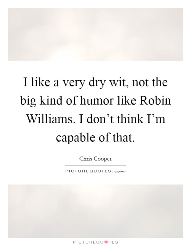 I like a very dry wit, not the big kind of humor like Robin Williams. I don't think I'm capable of that. Picture Quote #1