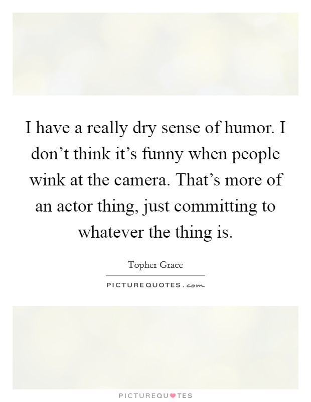 I have a really dry sense of humor. I don't think it's funny when people wink at the camera. That's more of an actor thing, just committing to whatever the thing is. Picture Quote #1