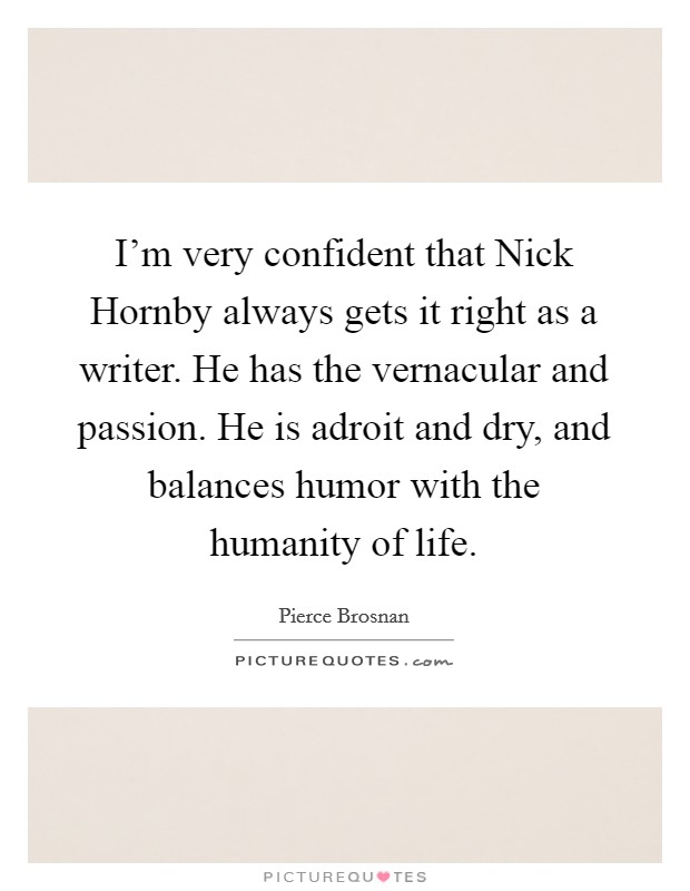 I'm very confident that Nick Hornby always gets it right as a writer. He has the vernacular and passion. He is adroit and dry, and balances humor with the humanity of life. Picture Quote #1