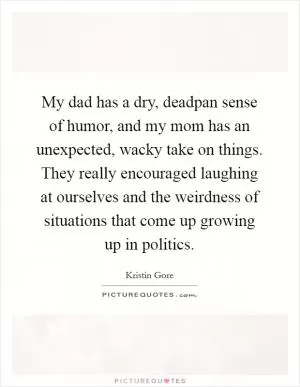 My dad has a dry, deadpan sense of humor, and my mom has an unexpected, wacky take on things. They really encouraged laughing at ourselves and the weirdness of situations that come up growing up in politics Picture Quote #1