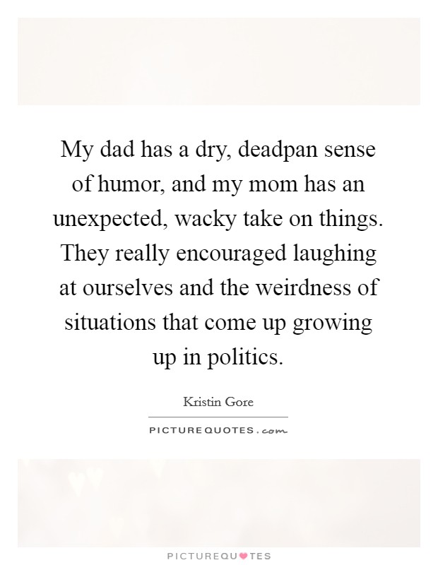 My dad has a dry, deadpan sense of humor, and my mom has an unexpected, wacky take on things. They really encouraged laughing at ourselves and the weirdness of situations that come up growing up in politics. Picture Quote #1