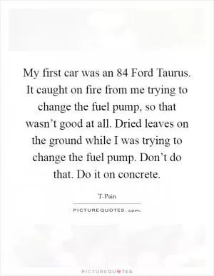 My first car was an  84 Ford Taurus. It caught on fire from me trying to change the fuel pump, so that wasn’t good at all. Dried leaves on the ground while I was trying to change the fuel pump. Don’t do that. Do it on concrete Picture Quote #1