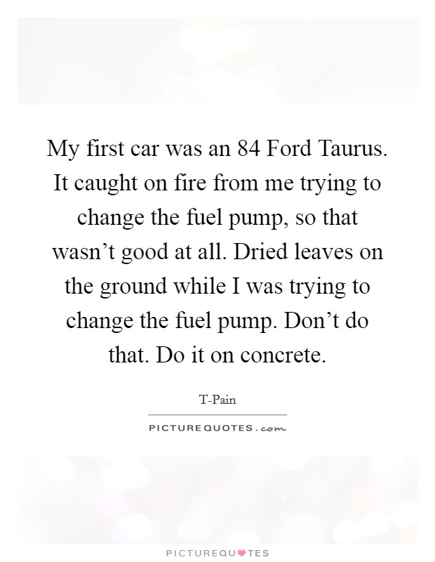 My first car was an  84 Ford Taurus. It caught on fire from me trying to change the fuel pump, so that wasn't good at all. Dried leaves on the ground while I was trying to change the fuel pump. Don't do that. Do it on concrete. Picture Quote #1