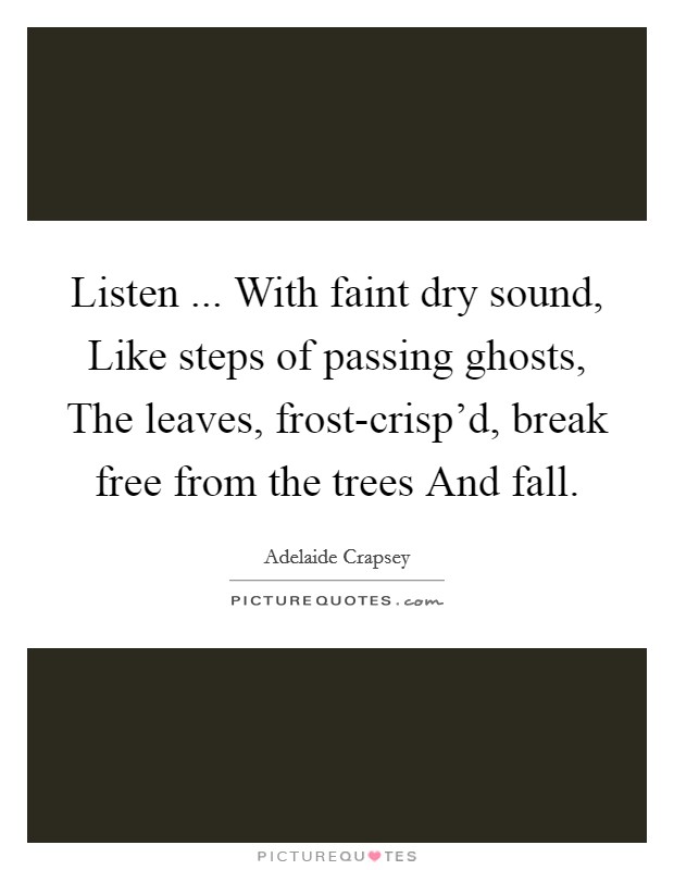 Listen ... With faint dry sound, Like steps of passing ghosts, The leaves, frost-crisp'd, break free from the trees And fall. Picture Quote #1