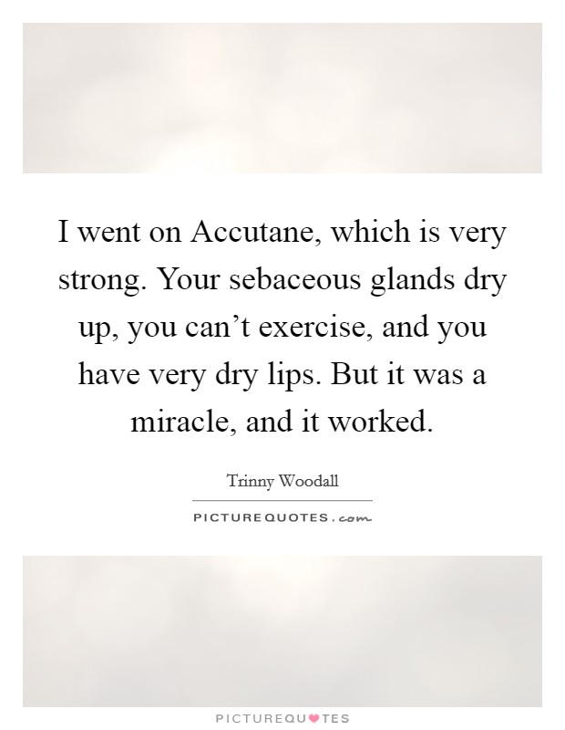 I went on Accutane, which is very strong. Your sebaceous glands dry up, you can't exercise, and you have very dry lips. But it was a miracle, and it worked. Picture Quote #1