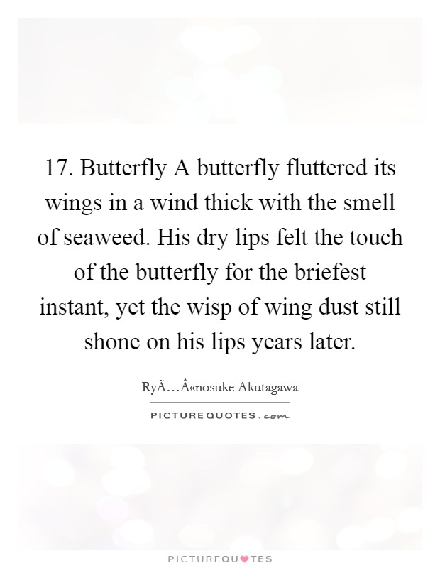 17. Butterfly A butterfly fluttered its wings in a wind thick with the smell of seaweed. His dry lips felt the touch of the butterfly for the briefest instant, yet the wisp of wing dust still shone on his lips years later. Picture Quote #1