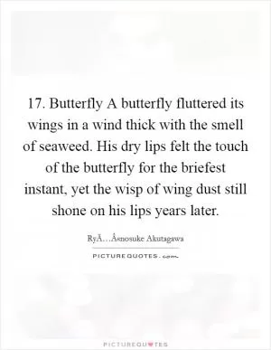 17. Butterfly A butterfly fluttered its wings in a wind thick with the smell of seaweed. His dry lips felt the touch of the butterfly for the briefest instant, yet the wisp of wing dust still shone on his lips years later Picture Quote #1