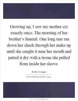 Growing up, I saw my mother cry exactly once. The morning of her brother’s funeral. One long tear ran down her cheek through her make up until she caught it near her mouth and patted it dry with a tissue she pulled from inside her sleeve Picture Quote #1
