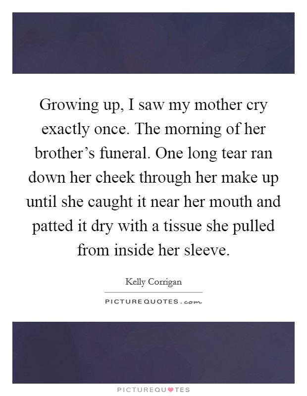 Growing up, I saw my mother cry exactly once. The morning of her brother's funeral. One long tear ran down her cheek through her make up until she caught it near her mouth and patted it dry with a tissue she pulled from inside her sleeve. Picture Quote #1