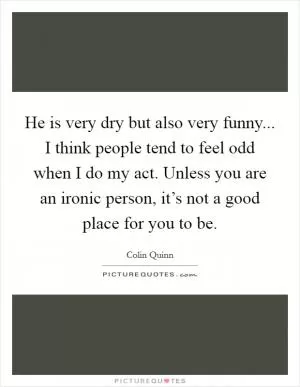 He is very dry but also very funny... I think people tend to feel odd when I do my act. Unless you are an ironic person, it’s not a good place for you to be Picture Quote #1