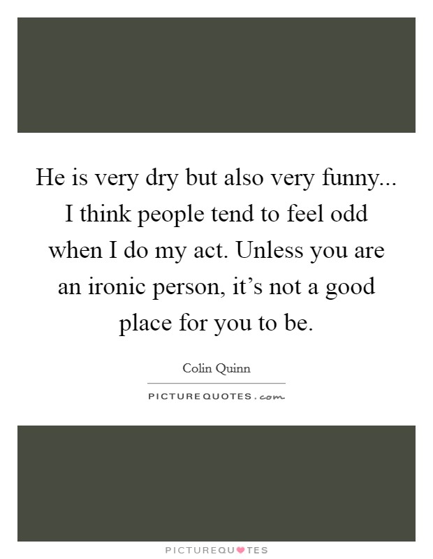 He is very dry but also very funny... I think people tend to feel odd when I do my act. Unless you are an ironic person, it's not a good place for you to be. Picture Quote #1