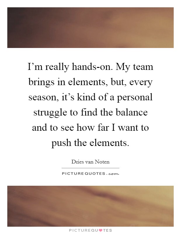 I'm really hands-on. My team brings in elements, but, every season, it's kind of a personal struggle to find the balance and to see how far I want to push the elements. Picture Quote #1