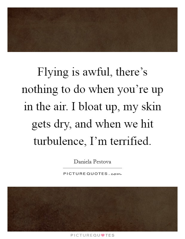 Flying is awful, there's nothing to do when you're up in the air. I bloat up, my skin gets dry, and when we hit turbulence, I'm terrified. Picture Quote #1