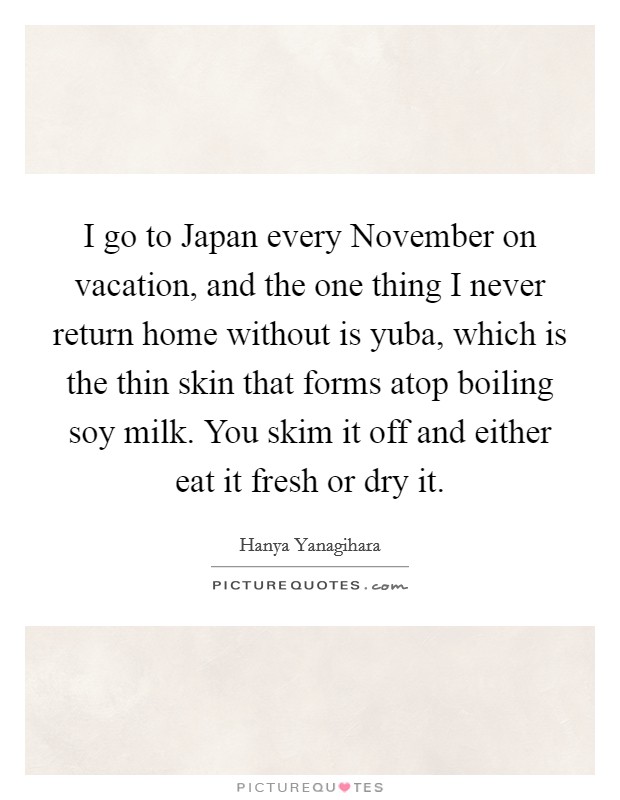 I go to Japan every November on vacation, and the one thing I never return home without is yuba, which is the thin skin that forms atop boiling soy milk. You skim it off and either eat it fresh or dry it. Picture Quote #1