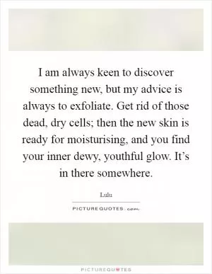 I am always keen to discover something new, but my advice is always to exfoliate. Get rid of those dead, dry cells; then the new skin is ready for moisturising, and you find your inner dewy, youthful glow. It’s in there somewhere Picture Quote #1
