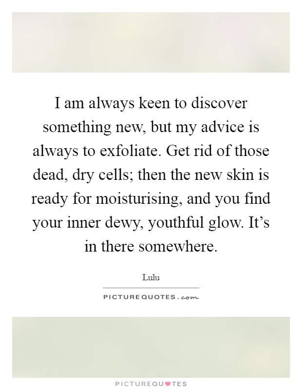 I am always keen to discover something new, but my advice is always to exfoliate. Get rid of those dead, dry cells; then the new skin is ready for moisturising, and you find your inner dewy, youthful glow. It's in there somewhere. Picture Quote #1