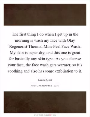 The first thing I do when I get up in the morning is wash my face with Olay Regenerist Thermal Mini-Peel Face Wash. My skin is super-dry, and this one is great for basically any skin type. As you cleanse your face, the face wash gets warmer, so it’s soothing and also has some exfoliation to it Picture Quote #1