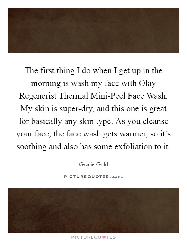 The first thing I do when I get up in the morning is wash my face with Olay Regenerist Thermal Mini-Peel Face Wash. My skin is super-dry, and this one is great for basically any skin type. As you cleanse your face, the face wash gets warmer, so it's soothing and also has some exfoliation to it. Picture Quote #1
