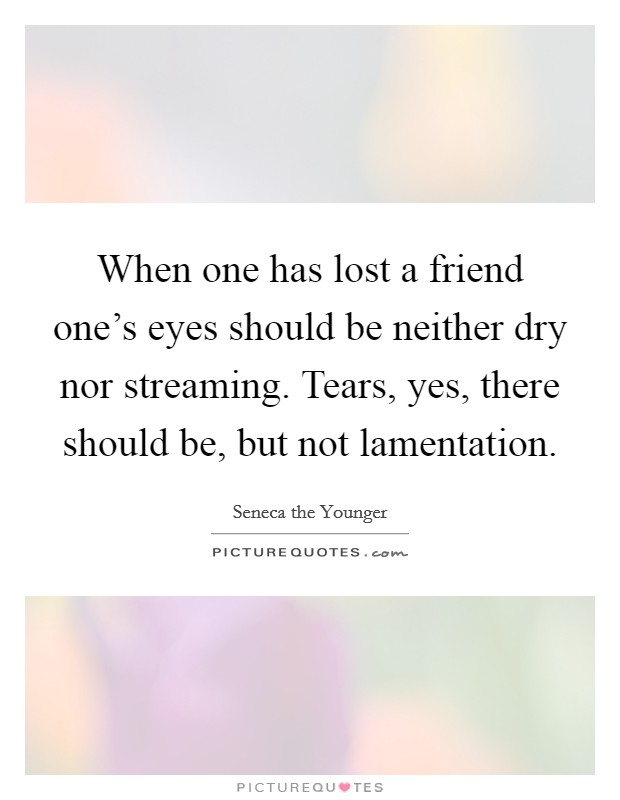 When one has lost a friend one's eyes should be neither dry nor streaming. Tears, yes, there should be, but not lamentation. Picture Quote #1