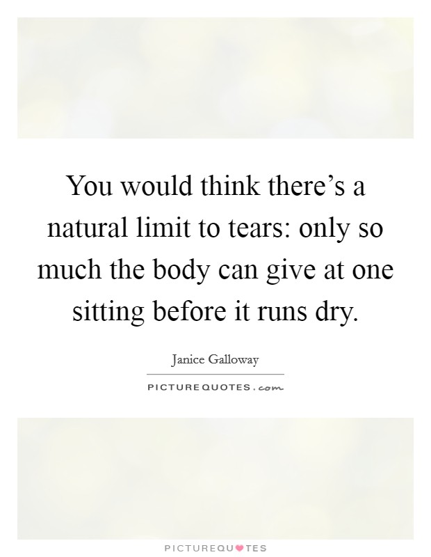 You would think there's a natural limit to tears: only so much the body can give at one sitting before it runs dry. Picture Quote #1