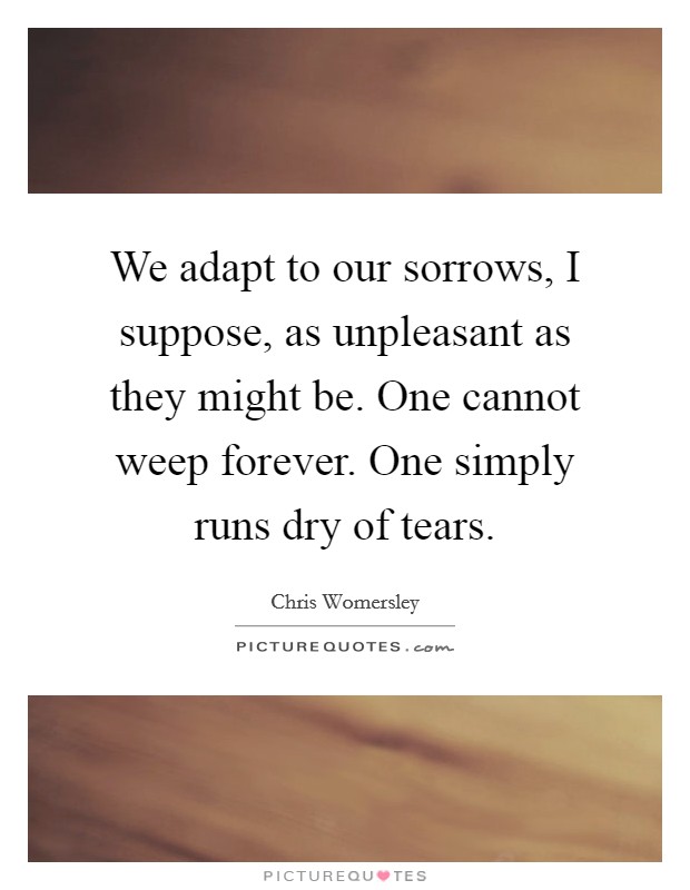 We adapt to our sorrows, I suppose, as unpleasant as they might be. One cannot weep forever. One simply runs dry of tears. Picture Quote #1