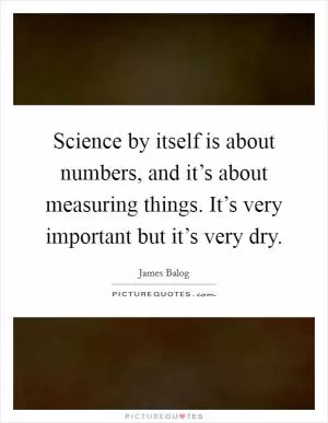 Science by itself is about numbers, and it’s about measuring things. It’s very important but it’s very dry Picture Quote #1
