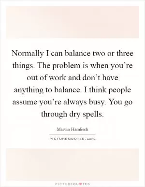 Normally I can balance two or three things. The problem is when you’re out of work and don’t have anything to balance. I think people assume you’re always busy. You go through dry spells Picture Quote #1