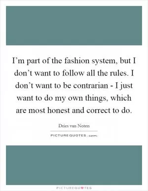 I’m part of the fashion system, but I don’t want to follow all the rules. I don’t want to be contrarian - I just want to do my own things, which are most honest and correct to do Picture Quote #1