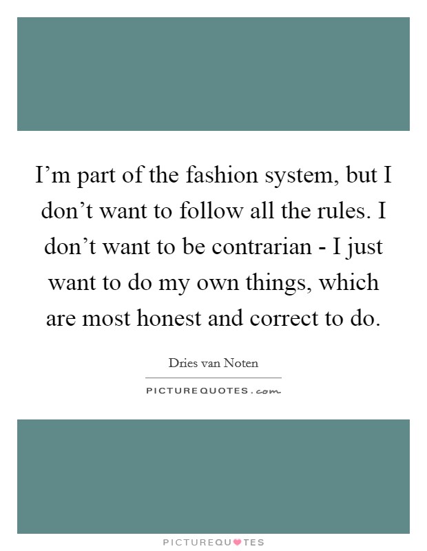 I'm part of the fashion system, but I don't want to follow all the rules. I don't want to be contrarian - I just want to do my own things, which are most honest and correct to do. Picture Quote #1