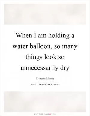 When I am holding a water balloon, so many things look so unnecessarily dry Picture Quote #1