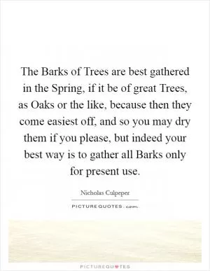The Barks of Trees are best gathered in the Spring, if it be of great Trees, as Oaks or the like, because then they come easiest off, and so you may dry them if you please, but indeed your best way is to gather all Barks only for present use Picture Quote #1