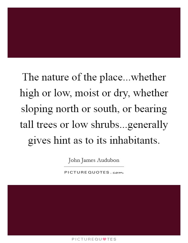 The nature of the place...whether high or low, moist or dry, whether sloping north or south, or bearing tall trees or low shrubs...generally gives hint as to its inhabitants. Picture Quote #1