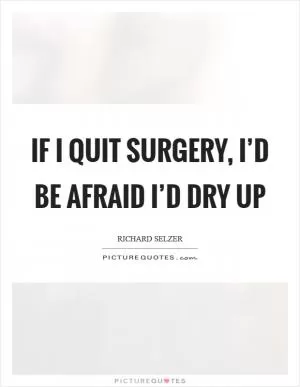 If I quit surgery, I’d be afraid I’d dry up Picture Quote #1
