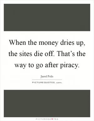 When the money dries up, the sites die off. That’s the way to go after piracy Picture Quote #1