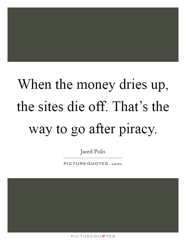 When the money dries up, the sites die off. That's the way to go after piracy. Picture Quote #1