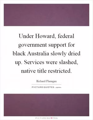 Under Howard, federal government support for black Australia slowly dried up. Services were slashed, native title restricted Picture Quote #1