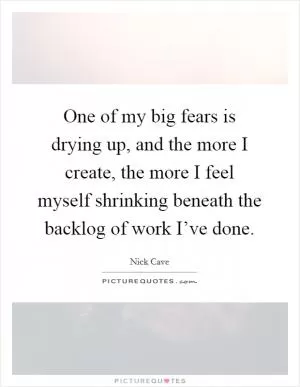 One of my big fears is drying up, and the more I create, the more I feel myself shrinking beneath the backlog of work I’ve done Picture Quote #1