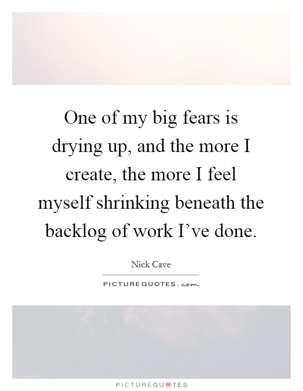 One of my big fears is drying up, and the more I create, the more I feel myself shrinking beneath the backlog of work I've done. Picture Quote #1