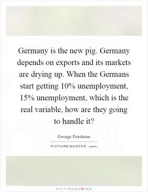 Germany is the new pig. Germany depends on exports and its markets are drying up. When the Germans start getting 10% unemployment, 15% unemployment, which is the real variable, how are they going to handle it? Picture Quote #1