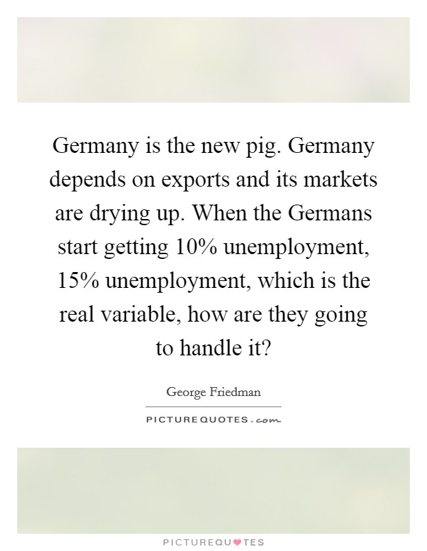 Germany is the new pig. Germany depends on exports and its markets are drying up. When the Germans start getting 10% unemployment, 15% unemployment, which is the real variable, how are they going to handle it? Picture Quote #1